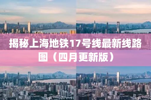 揭秘上海地鐵17號線最新線路圖（四月更新版）