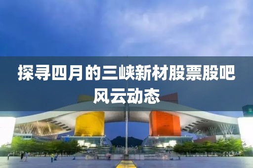 探尋四月的三峽新材股票股吧風云動態