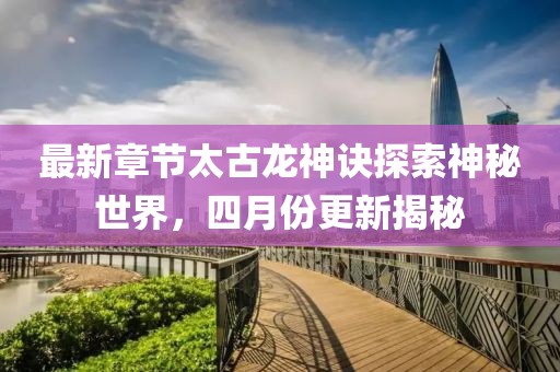 最新章節太古龍神訣探索神秘世界，四月份更新揭秘