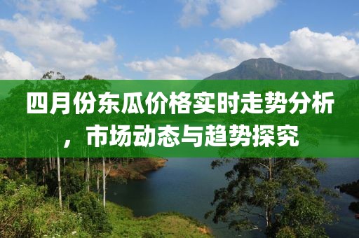 四月份東瓜價格實時走勢分析，市場動態與趨勢探究
