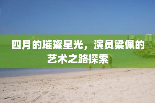 四月的璀璨星光，演員梁佩的藝術之路探索