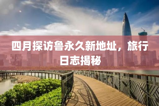 四月探訪魯永久新地址，旅行日志揭秘
