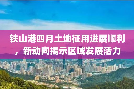 鐵山港四月土地征用進展順利，新動向揭示區域發展活力