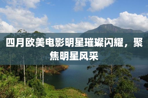 四月歐美電影明星璀璨閃耀，聚焦明星風采