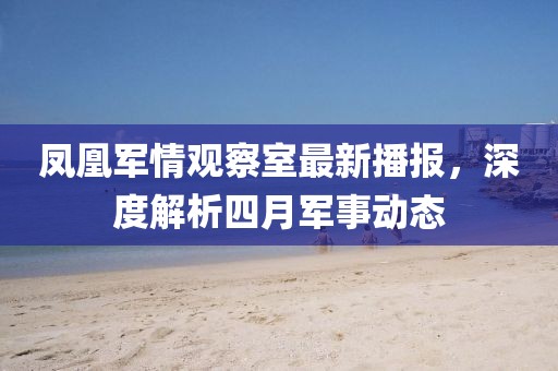 鳳凰軍情觀察室最新播報，深度解析四月軍事動態