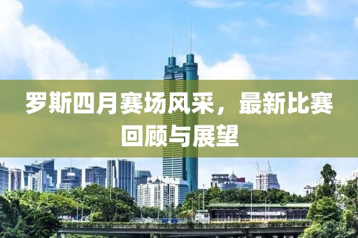 羅斯四月賽場風采，最新比賽回顧與展望