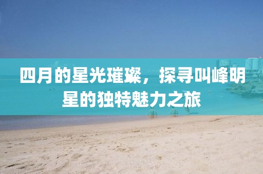 四月的星光璀璨，探尋叫峰明星的獨特魅力之旅