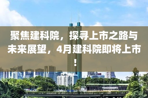 聚焦建科院，探尋上市之路與未來展望，4月建科院即將上市！