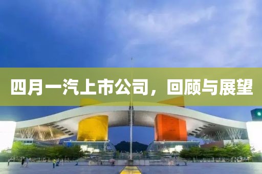 四月一汽上市公司，回顧與展望