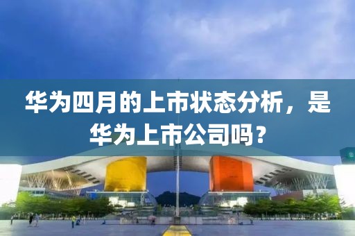 華為四月的上市狀態分析，是華為上市公司嗎？