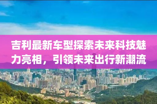 吉利最新車型探索未來科技魅力亮相，引領未來出行新潮流