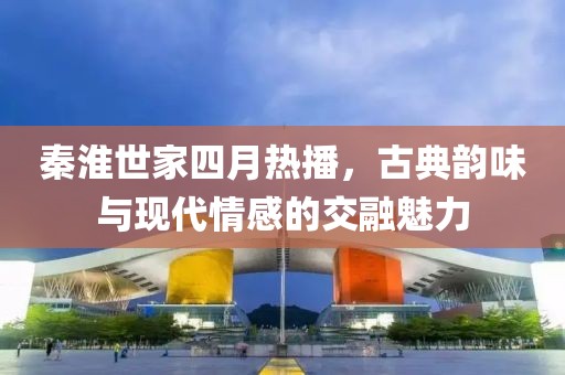 秦淮世家四月熱播，古典韻味與現代情感的交融魅力