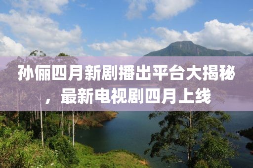 孫儷四月新劇播出平臺大揭秘，最新電視劇四月上線