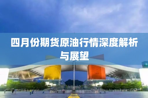 四月份期貨原油行情深度解析與展望