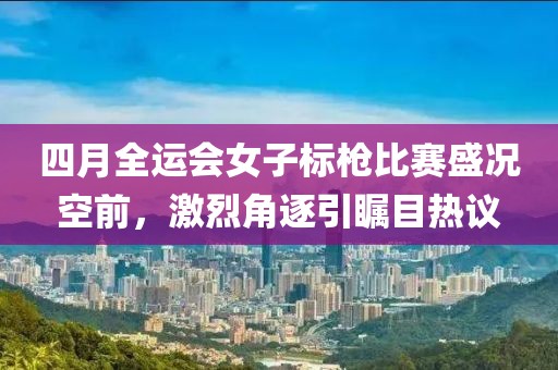 四月全運會女子標槍比賽盛況空前，激烈角逐引矚目熱議