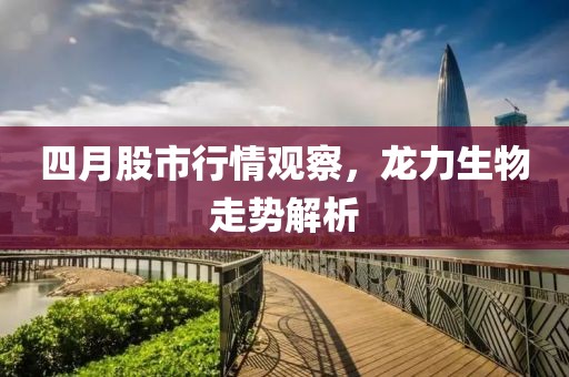 四月股市行情觀察，龍力生物走勢解析