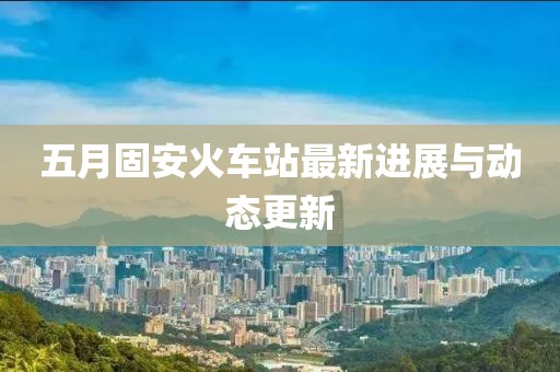 五月固安火車站最新進展與動態更新