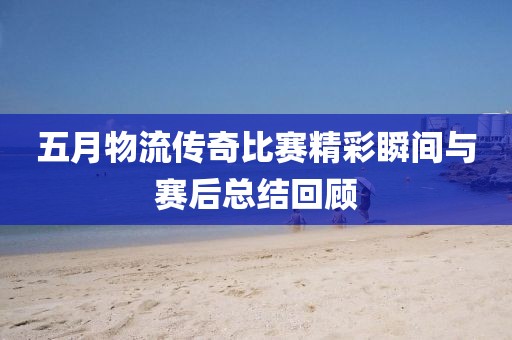 五月物流傳奇比賽精彩瞬間與賽后總結回顧