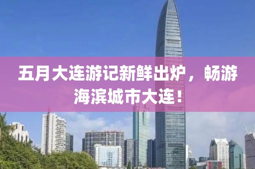 五月大連游記新鮮出爐，暢游海濱城市大連！