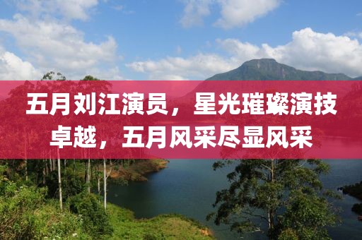 五月劉江演員，星光璀璨演技卓越，五月風采盡顯風采