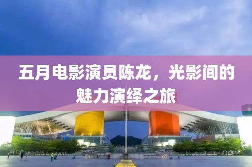 五月電影演員陳龍，光影間的魅力演繹之旅