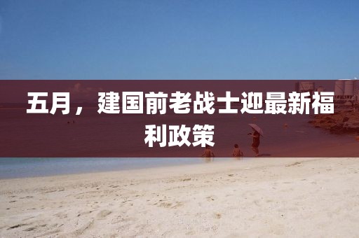 五月，建國前老戰士迎最新福利政策