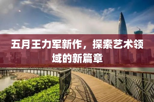 五月王力軍新作，探索藝術領域的新篇章