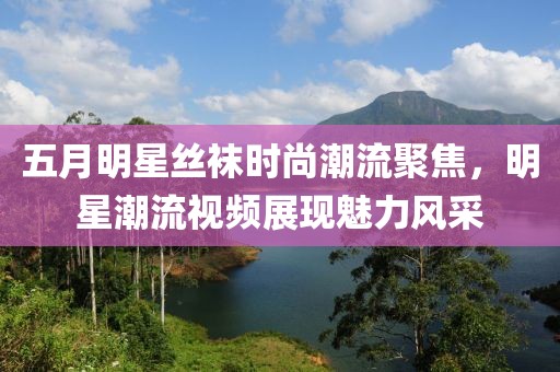五月明星絲襪時尚潮流聚焦，明星潮流視頻展現魅力風采