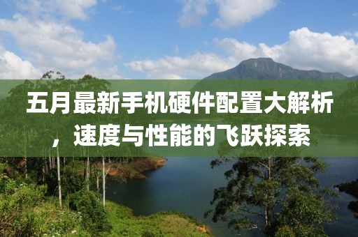五月最新手機硬件配置大解析，速度與性能的飛躍探索