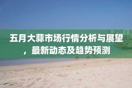 五月大蒜市場行情分析與展望，最新動態及趨勢預測