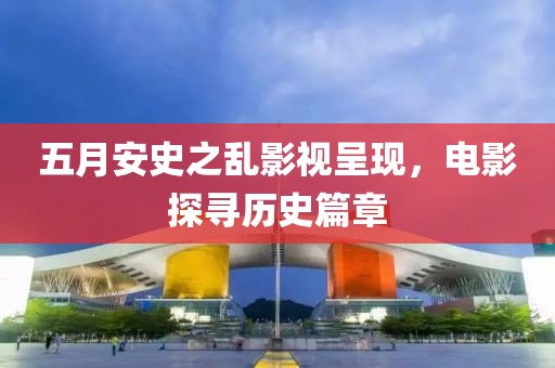 五月安史之亂影視呈現，電影探尋歷史篇章