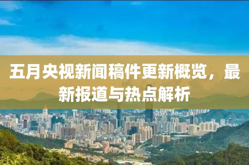 五月央視新聞稿件更新概覽，最新報道與熱點解析