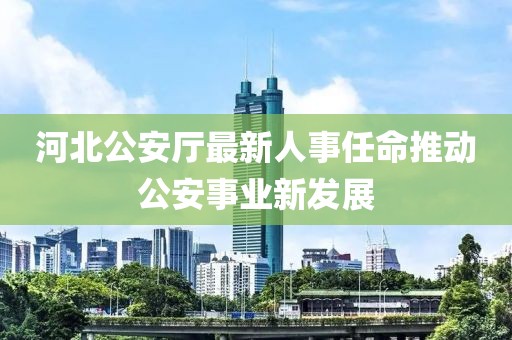 河北公安廳最新人事任命推動公安事業新發展