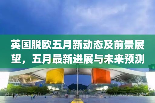 英國脫歐五月新動態及前景展望，五月最新進展與未來預測