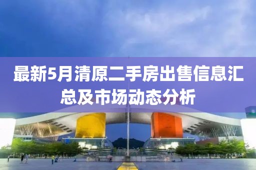 最新5月清原二手房出售信息匯總及市場動態分析