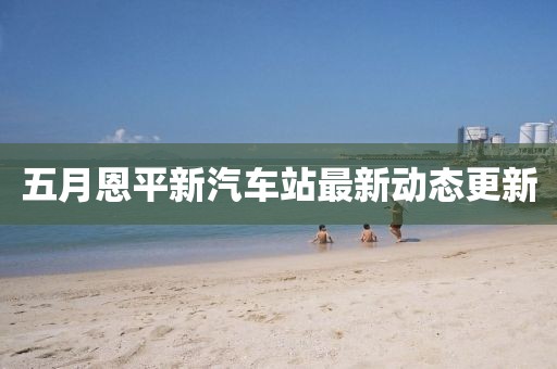 五月恩平新汽車站最新動態更新