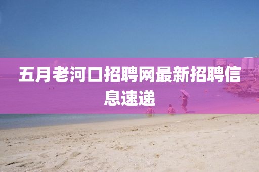 五月老河口招聘網最新招聘信息速遞