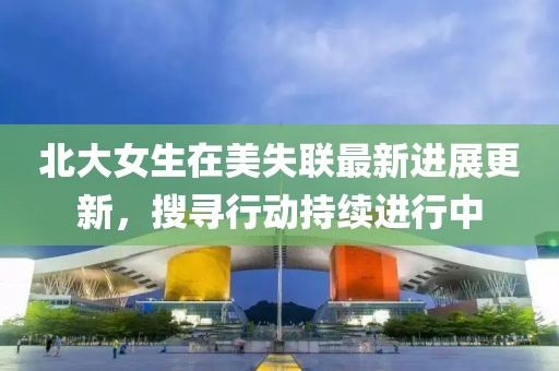 北大女生在美失聯最新進展更新，搜尋行動持續進行中