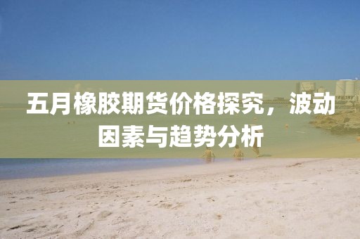 五月橡膠期貨價格探究，波動因素與趨勢分析