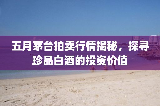 五月茅臺拍賣行情揭秘，探尋珍品白酒的投資價值