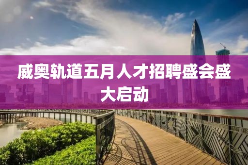 威奧軌道五月人才招聘盛會盛大啟動