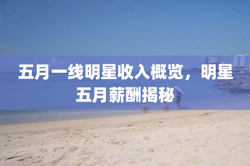 五月一線明星收入概覽，明星五月薪酬揭秘