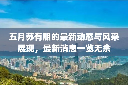 五月蘇有朋的最新動態與風采展現，最新消息一覽無余
