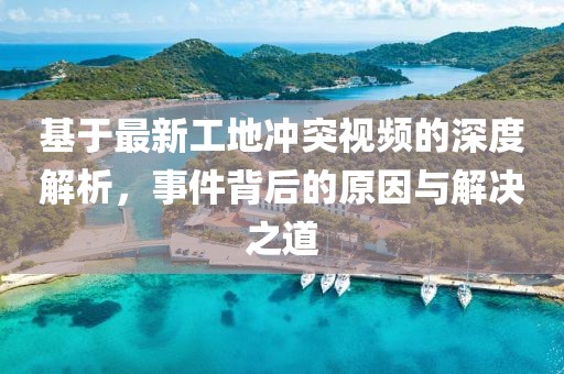 基于最新工地沖突視頻的深度解析，事件背后的原因與解決之道