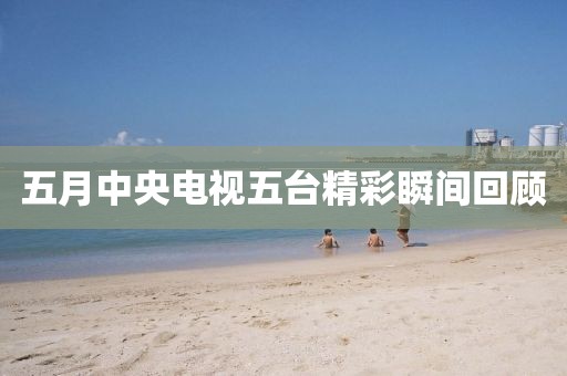 五月中央電視五臺精彩瞬間回顧