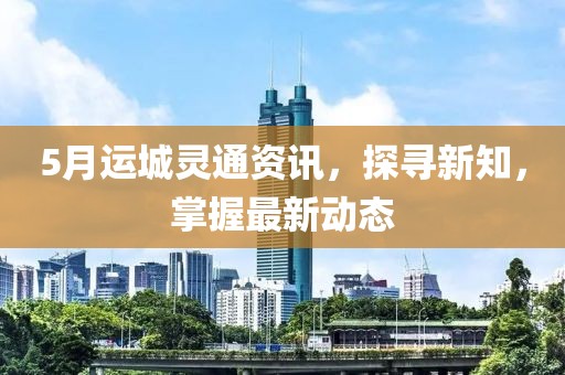 5月運城靈通資訊，探尋新知，掌握最新動態