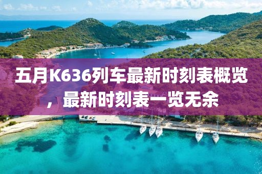 五月K636列車最新時刻表概覽，最新時刻表一覽無余