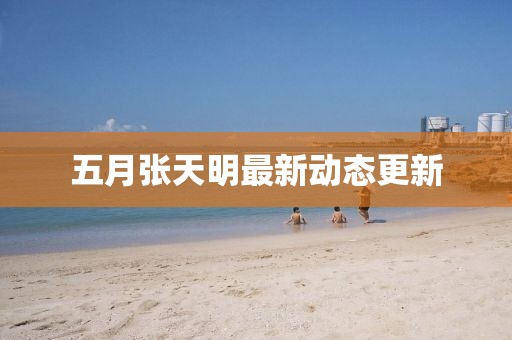 五月張天明最新動態更新