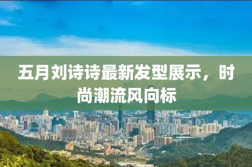 五月劉詩詩最新發型展示，時尚潮流風向標
