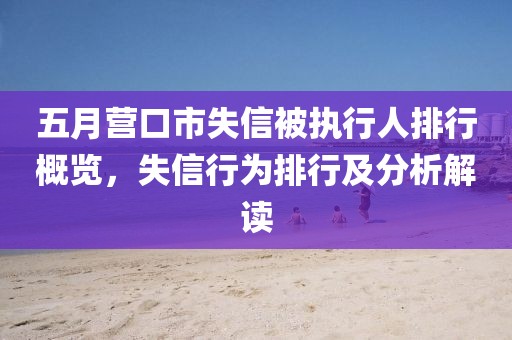 五月營口市失信被執行人排行概覽，失信行為排行及分析解讀